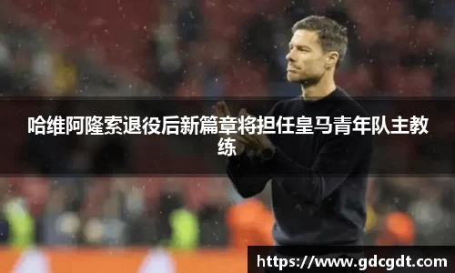 哈维阿隆索退役后新篇章将担任皇马青年队主教练